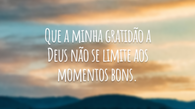 Que a minha gratidão a Deus não se limite aos momentos bons.