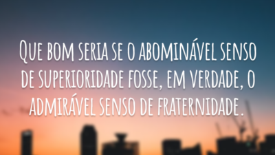 Que bom seria se o abominável senso de superioridade fosse, em verdade, o admirável senso de fraternidade.