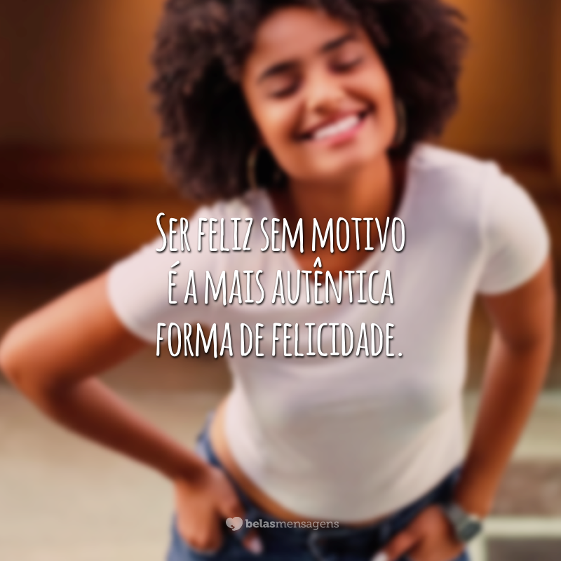 Ser feliz sem motivo é a mais autêntica forma de felicidade.