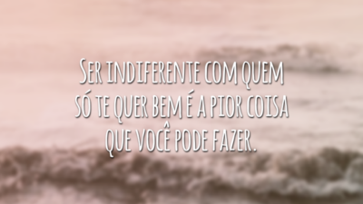 Ser indiferente com quem só te quer bem é a pior coisa que você pode fazer.