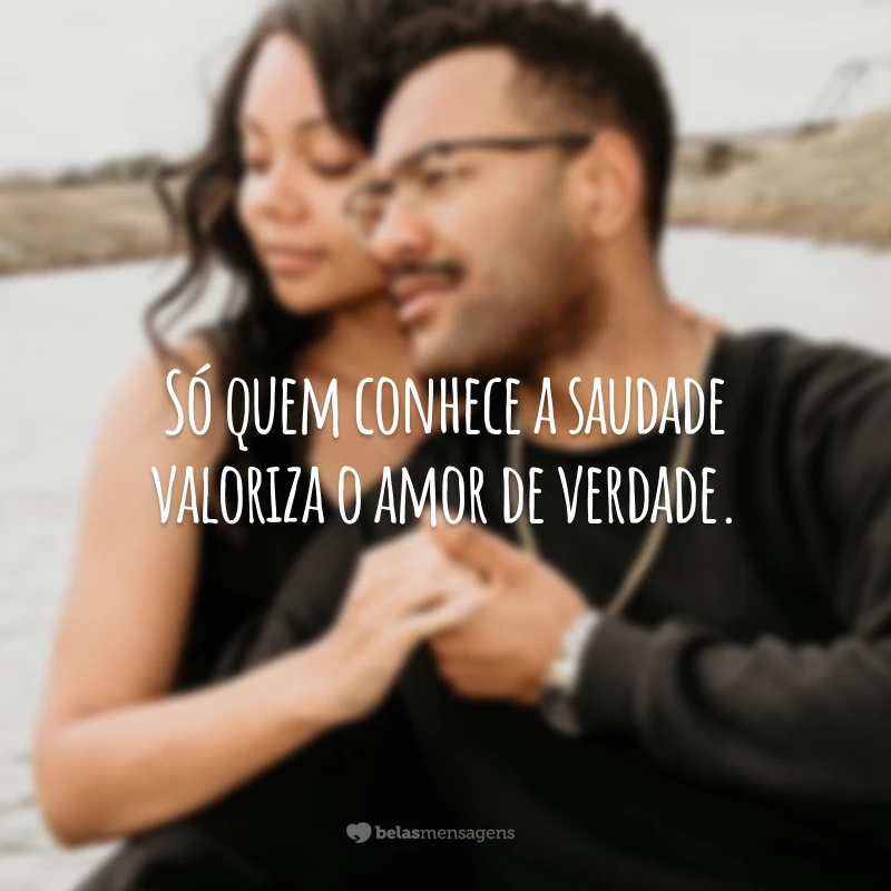 Só quem conhece a saudade valoriza o amor de verdade.