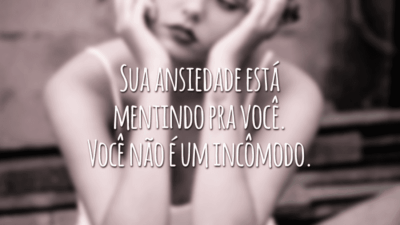 Sua ansiedade está mentindo pra você. Você não é um incômodo.