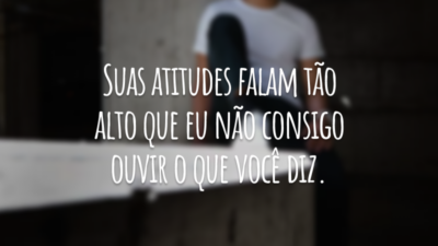 Suas atitudes falam tão alto que eu não consigo ouvir o que você diz.