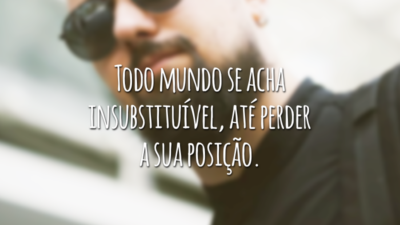 Todo mundo se acha insubstituível, até perder a sua posição.