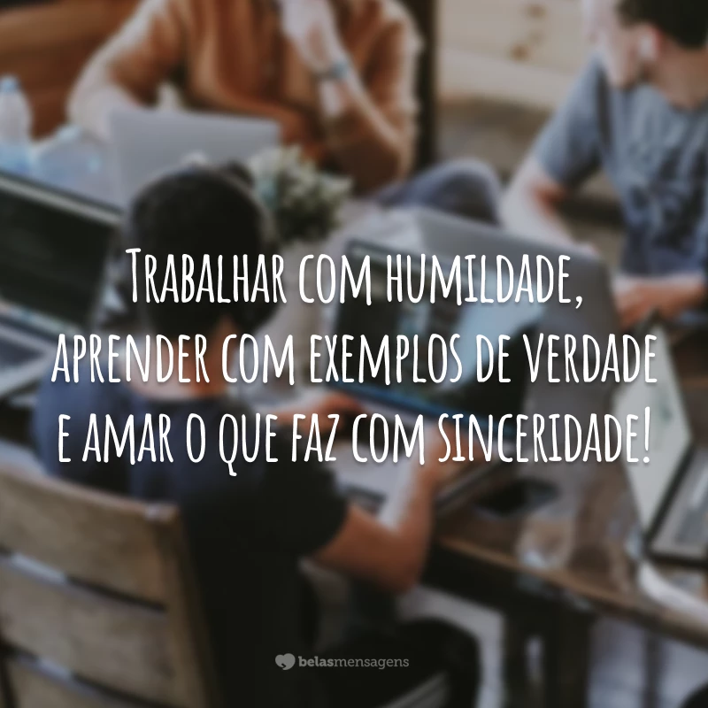 Trabalhar com humildade, aprender com exemplos de verdade e amar o que faz com sinceridade!