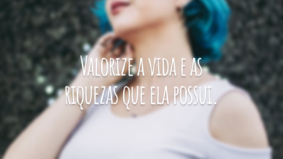 Valorize a vida e as riquezas que ela possui.