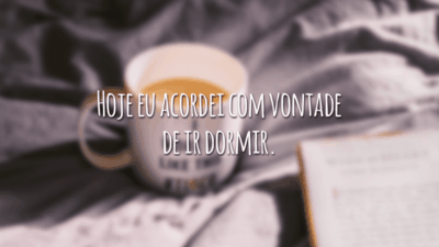 Hoje eu acordei com vontade de ir dormir.