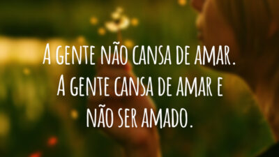 A gente não cansa de amar. A gente cansa de amar e não ser amado.
