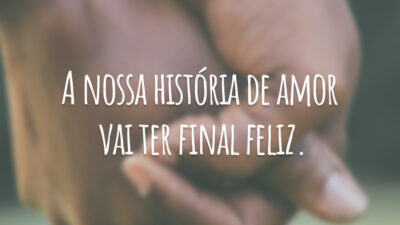 A nossa história de amor vai ter final feliz.