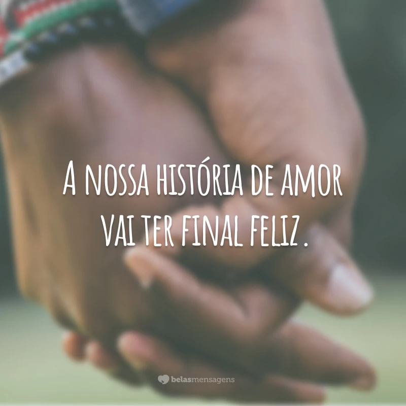 A nossa história de amor vai ter final feliz.