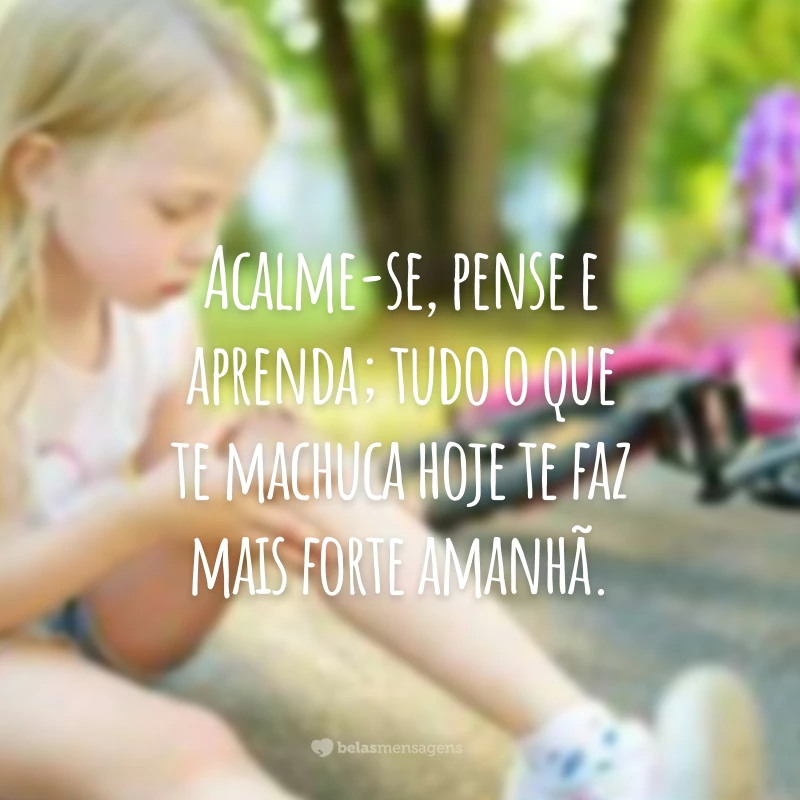 Acalme-se, pense e aprenda; tudo o que te machuca hoje te faz mais forte amanhã.