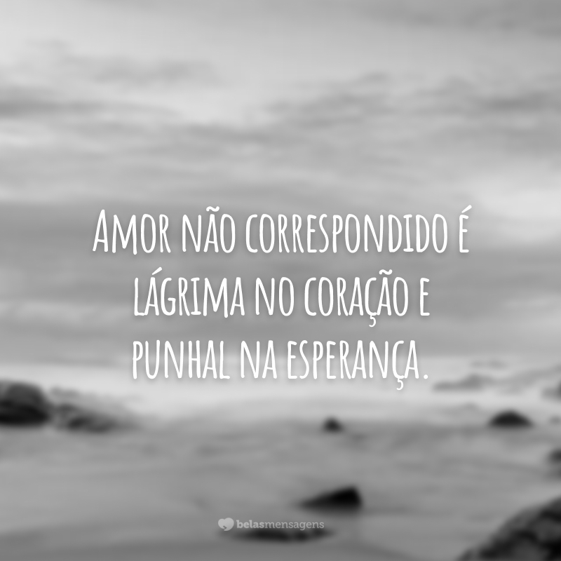 Amor não correspondido é lágrima no coração e punhal na esperança.