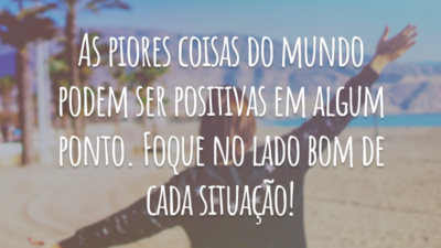 As piores coisas do mundo podem ser positivas em algum ponto. Foque no lado bom de cada situação!