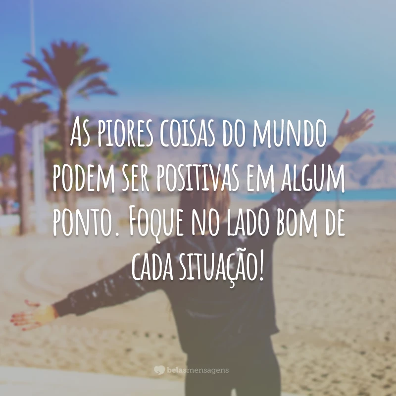 As piores coisas do mundo podem ser positivas em algum ponto. Foque no lado bom de cada situação!