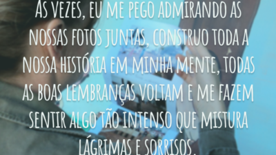 Às vezes, eu me pego admirando as nossas fotos juntas, construo toda a nossa história em minha mente, todas as boas lembranças voltam e me fazem sentir algo tão intenso que mistura lágrimas e sorrisos.