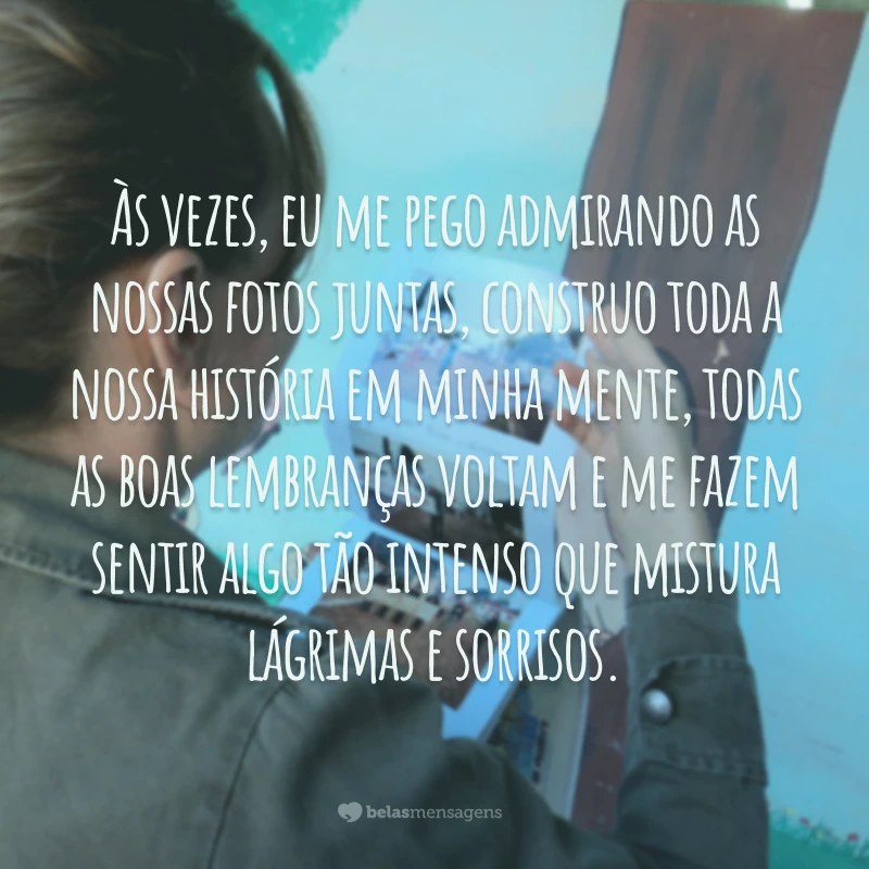 Às vezes, eu me pego admirando as nossas fotos juntas, construo toda a nossa história em minha mente, todas as boas lembranças voltam e me fazem sentir algo tão intenso que mistura lágrimas e sorrisos.