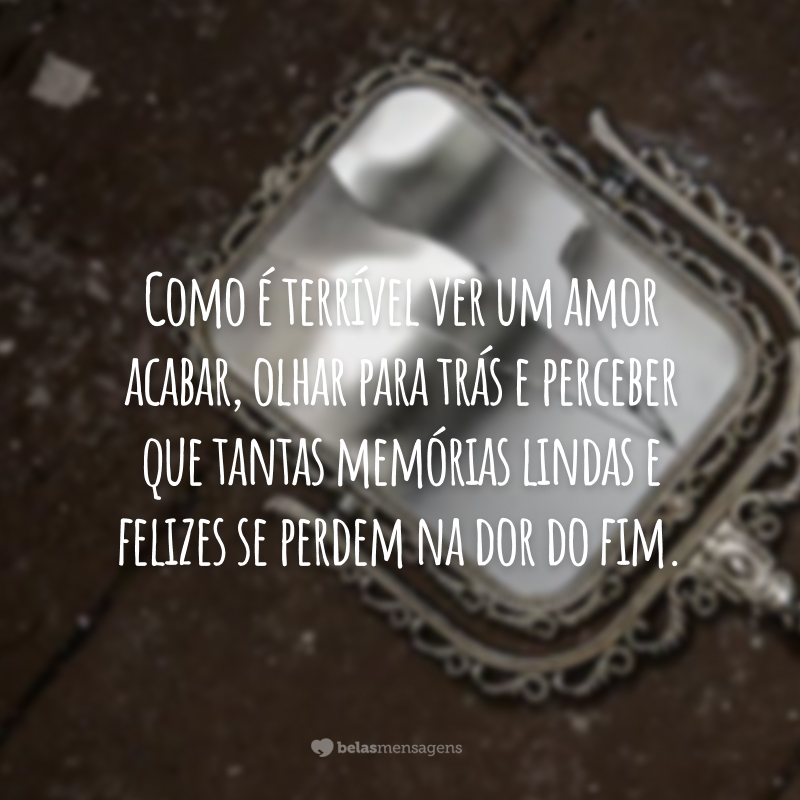 Como é terrível ver um amor acabar, olhar para trás e perceber que tantas memórias lindas e felizes se perdem na dor do fim.