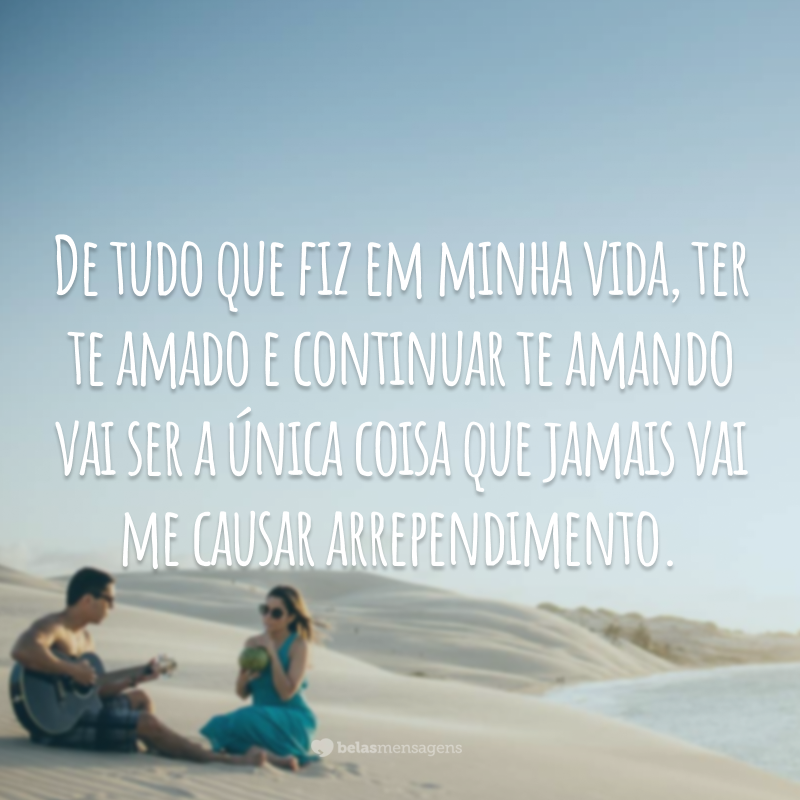 De tudo que fiz em minha vida, ter te amado e continuar te amando vai ser a única coisa que jamais vai me causar arrependimento.