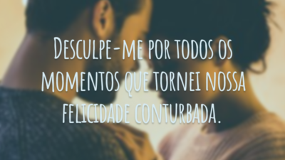 Desculpe-me por todos os momentos que tornei nossa felicidade conturbada.