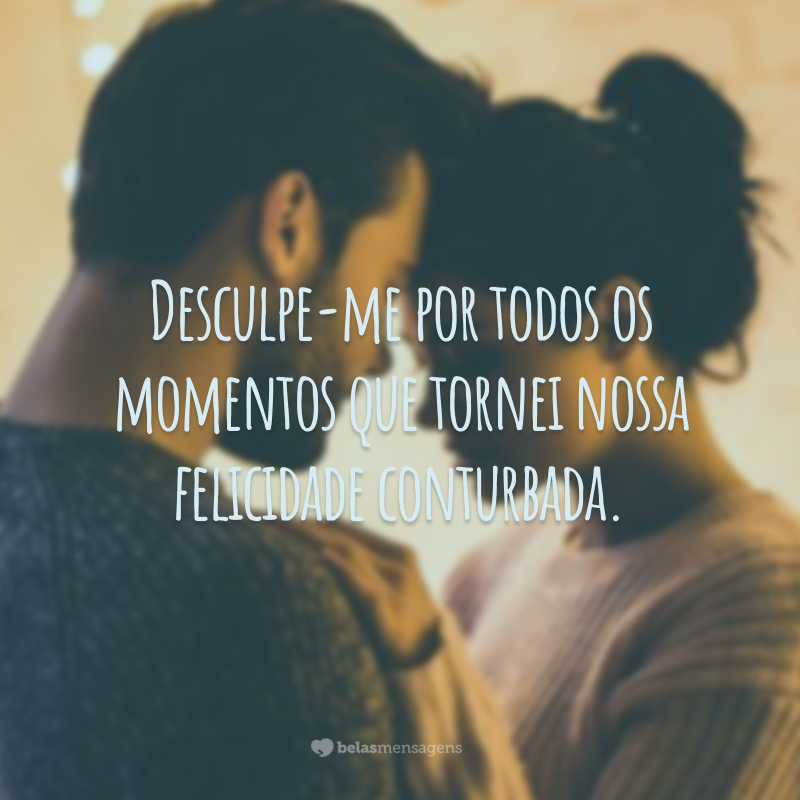 Desculpe-me por todos os momentos que tornei nossa felicidade conturbada.