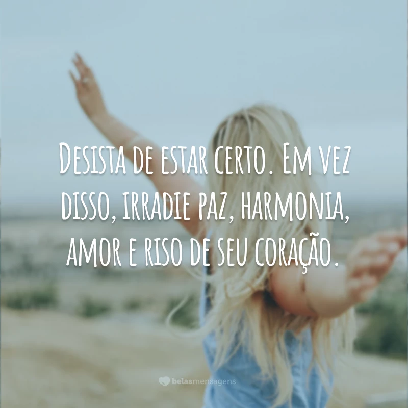 Desista de estar certo. Em vez disso, irradie paz, harmonia, amor e riso de seu coração.