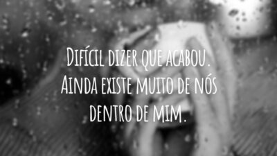 Difícil dizer que acabou. Ainda existe muito de nós dentro de mim.