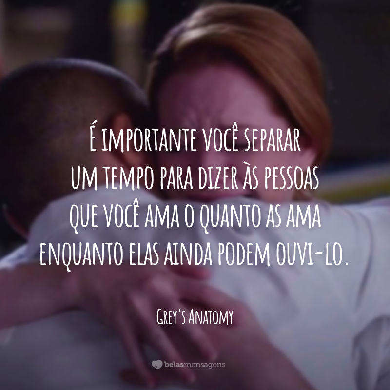 É importante você separar um tempo para dizer às pessoas que você ama o quanto as ama enquanto elas ainda podem ouvi-lo.