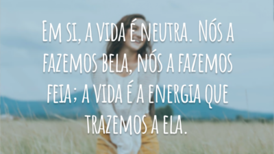 Em si, a vida é neutra. Nós a fazemos bela, nós a fazemos feia; a vida é a energia que trazemos a ela.