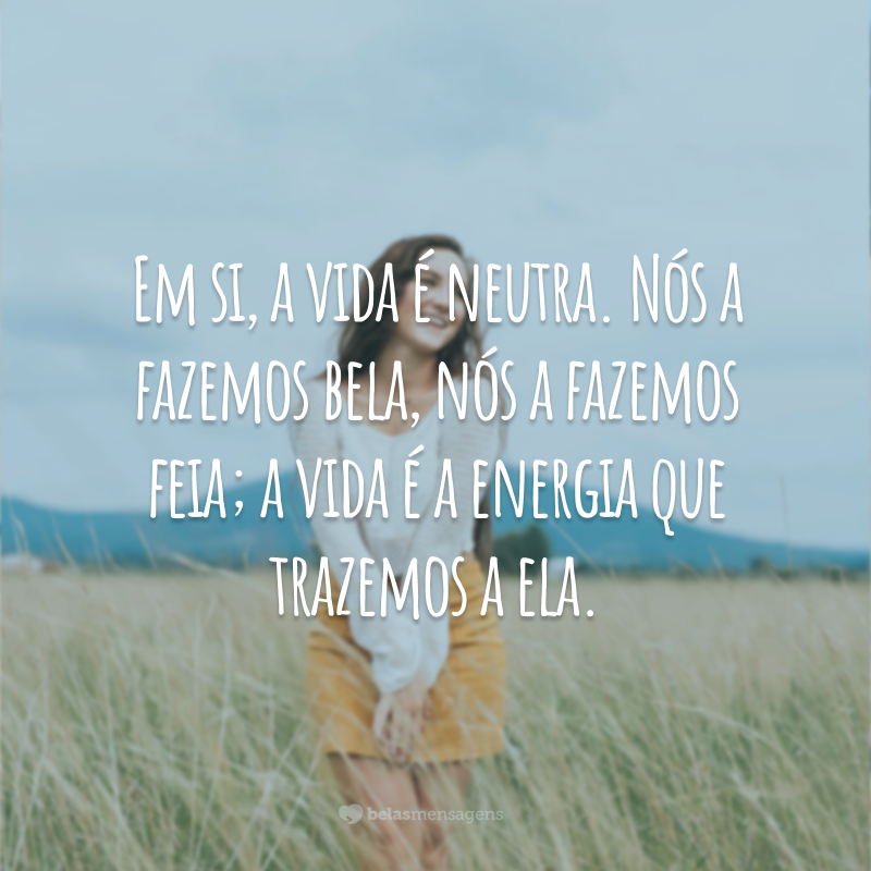 Em si, a vida é neutra. Nós a fazemos bela, nós a fazemos feia; a vida é a energia que trazemos a ela.