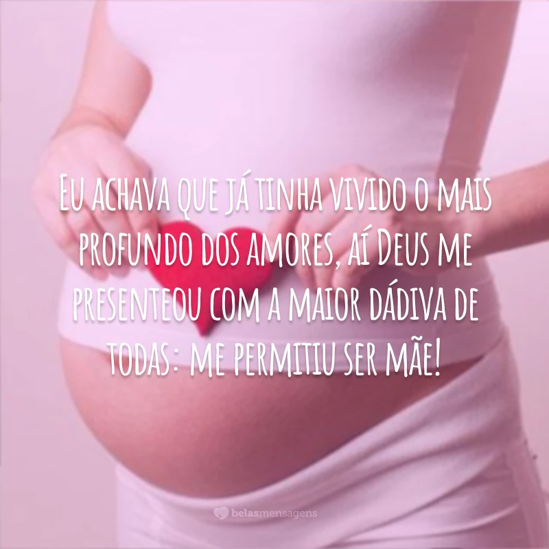 Eu achava que já tinha vivido o mais profundo dos amores, aí Deus me presenteou com a maior dádiva de todas: me permitiu ser mãe!