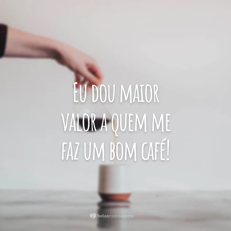 Eu dou maior valor a quem me faz um bom café! 