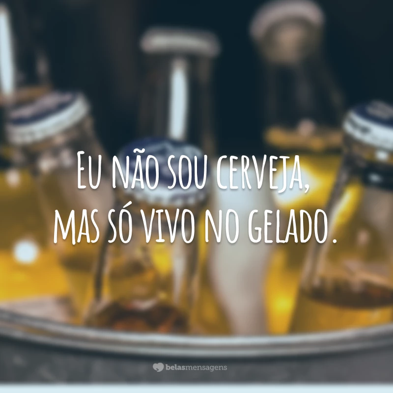 Eu não sou cerveja, mas só vivo no gelado.