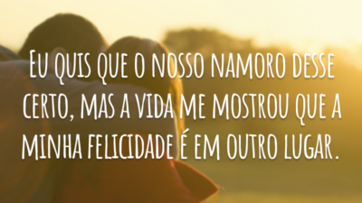 Eu quis que o nosso namoro desse certo, mas a vida me mostrou que a minha felicidade é em outro lugar.