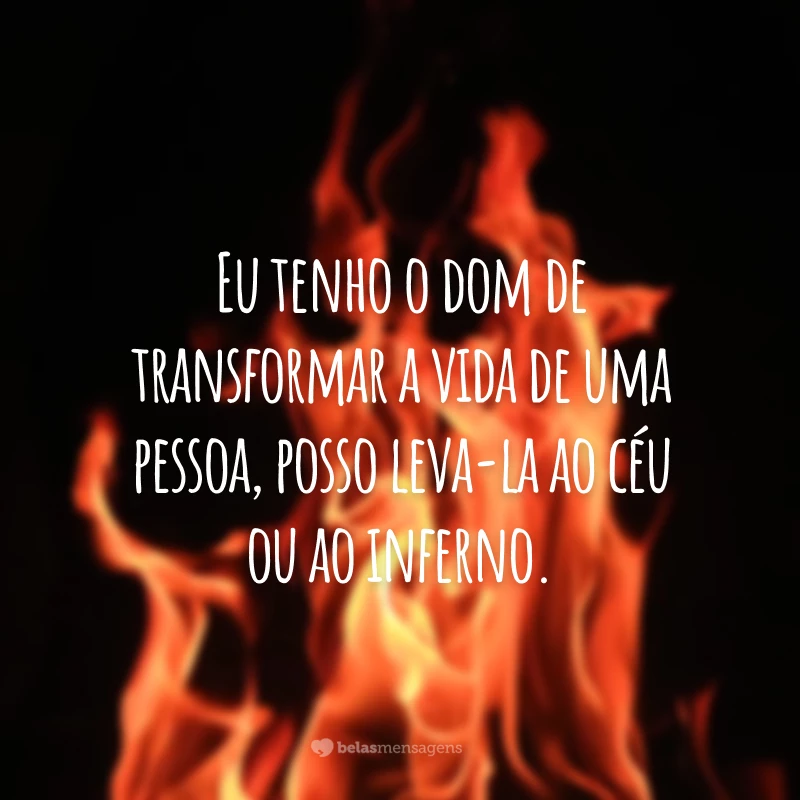 Eu tenho o dom de transformar a vida de uma pessoa, posso leva-la ao céu ou ao inferno.