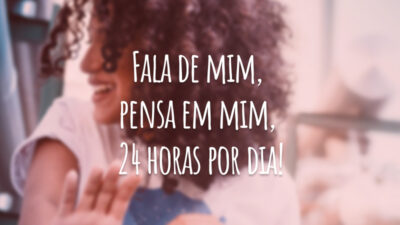 Fala de mim, pensa em mim, 24 horas por dia!