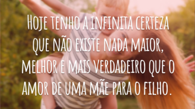 Hoje tenho a infinita certeza que não existe nada maior, melhor e mais verdadeiro que o amor de uma mãe para o filho.