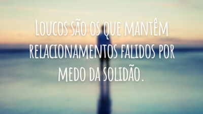 Loucos são os que mantêm relacionamentos falidos por medo da solidão.