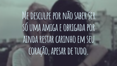 Me desculpe por não saber ser só uma amiga e obrigada por ainda restar carinho em seu coração, apesar de tudo.
