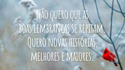 Não quero que as boas lembranças se repitam. Quero novas histórias, melhores e maiores.