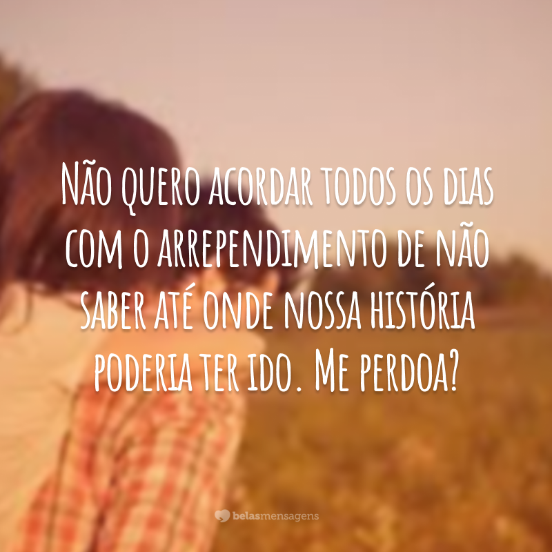 Não quero acordar todos os dias com o arrependimento de não saber até onde nossa história poderia ter ido. Me perdoa?