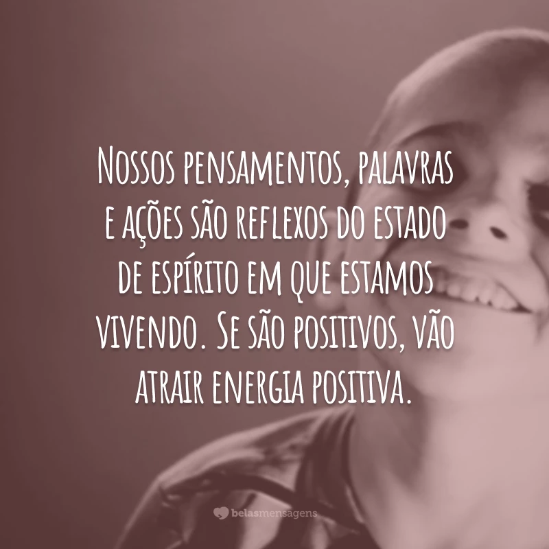 Nossos pensamentos, palavras e ações são reflexos do estado de espírito em que estamos vivendo. Se são positivos, vão atrair energia positiva.