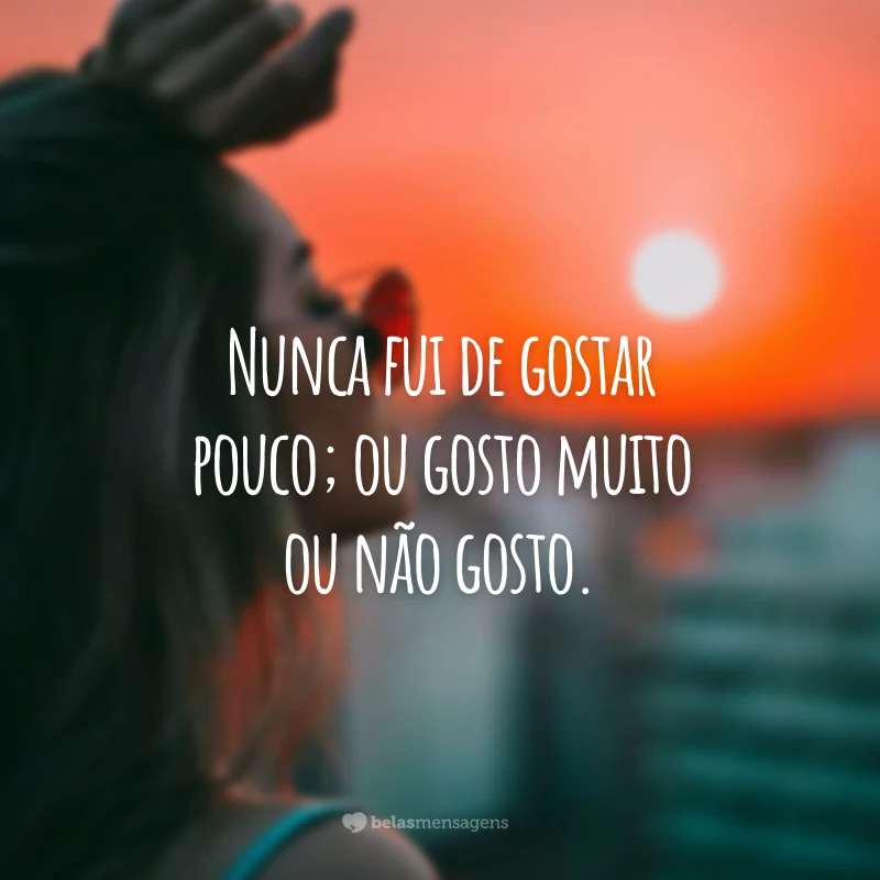 Nunca fui de gostar pouco; ou gosto muito ou não gosto.