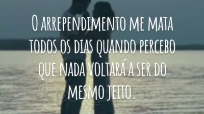 O arrependimento me mata todos os dias quando percebo que nada voltará a ser do mesmo jeito.