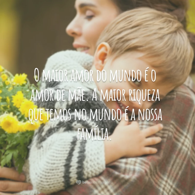 O maior amor do mundo é o amor de mãe. A maior riqueza que temos no mundo é a nossa família.