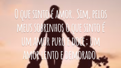 O que sinto é amor. Sim, pelos meus sobrinhos o que sinto é um amor puro e doce; um amor lento e demorado.