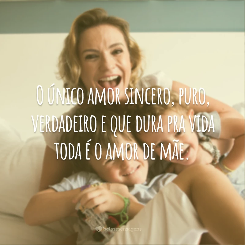 O único amor sincero, puro, verdadeiro e que dura pra vida toda é o amor de mãe.