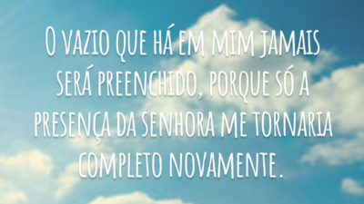 O vazio que há em mim jamais será preenchido, porque só a presença da senhora me tornaria completo novamente.