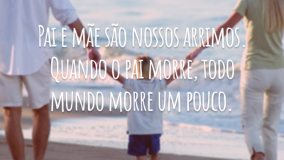 Pai e mãe são nossos arrimos. Quando o pai morre, todo mundo morre um pouco.