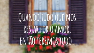 Quando tudo que nos restar for o amor, então teremos tudo.