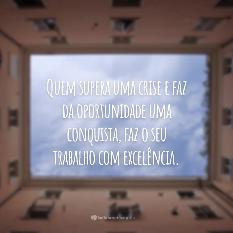 Quem supera uma crise e faz da oportunidade uma conquista, faz o seu trabalho com excelência.